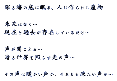 深き海の底に眠る、人に作られし産物 未来はなく… 現在と過去が存在しているだけ… 声が聞こえる…
 暗き世界を照らす光の声… その声は暖かい声か、それとも凍たい声か… 
